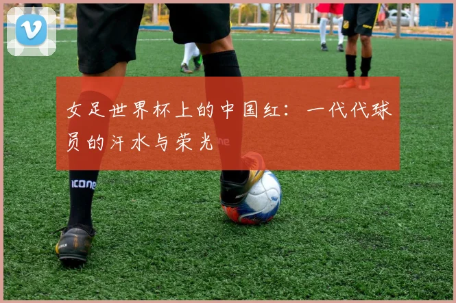 女足世界杯上的中国红:一代代球员的汗水与荣光