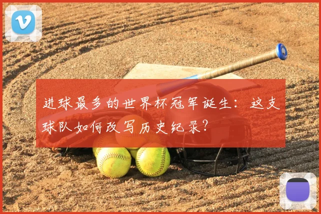 进球最多的世界杯冠军诞生：这支球队如何改写历史纪录？