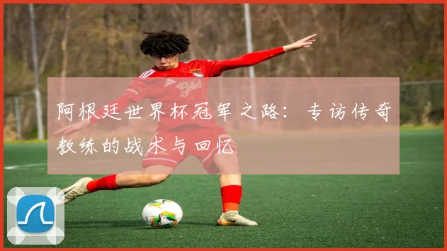 阿根廷世界杯冠军之路:专访传奇教练的战术与回忆