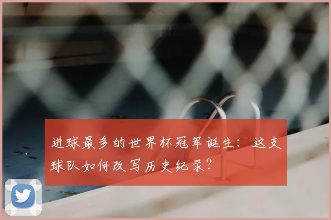 进球最多的世界杯冠军诞生：这支球队如何改写历史纪录？