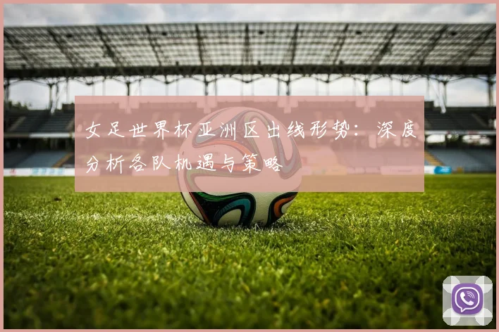 女足世界杯亚洲区出线形势:深度分析各队机遇与策略