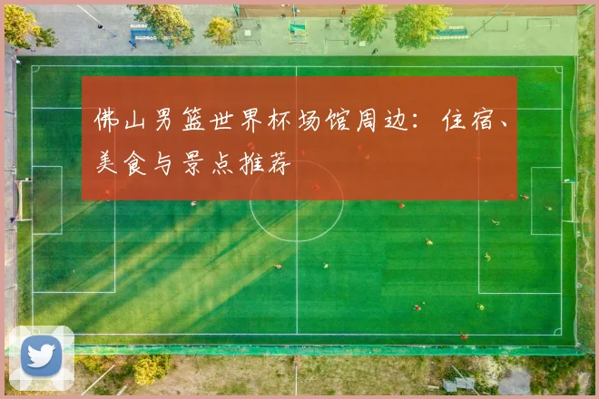 佛山男篮世界杯场馆周边:住宿、美食与景点推荐