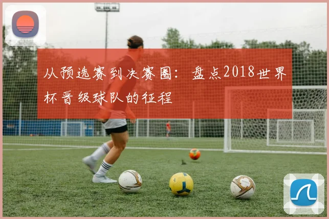 从预选赛到决赛圈:盘点2018世界杯晋级球队的征程