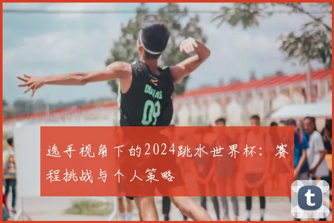 选手视角下的2024跳水世界杯：赛程挑战与个人策略
