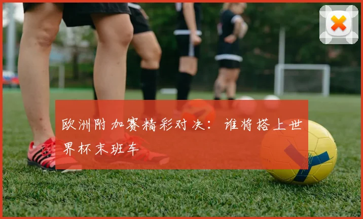 欧洲附加赛精彩对决：谁将搭上世界杯末班车