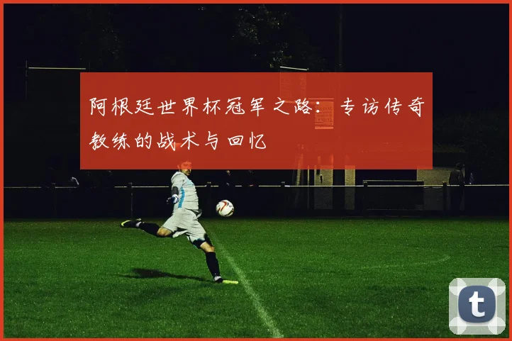 阿根廷世界杯冠军之路:专访传奇教练的战术与回忆
