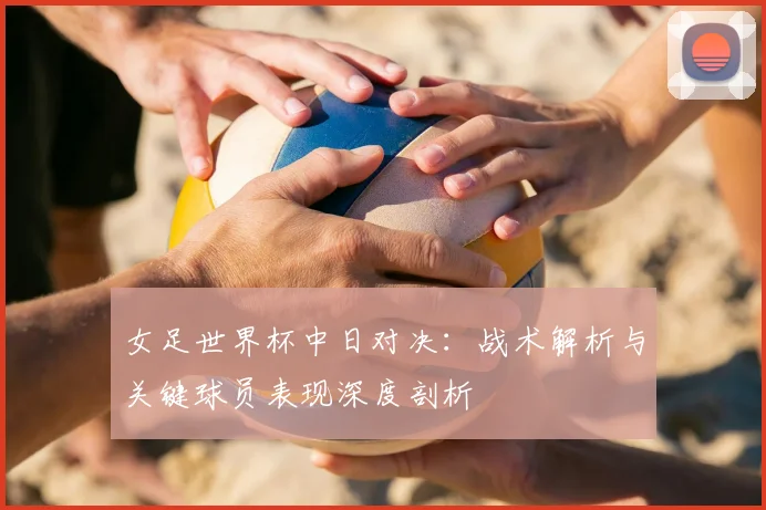 女足世界杯中日对决:战术解析与关键球员表现深度剖析
