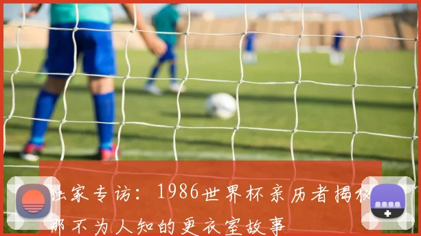 独家专访:1986世界杯亲历者揭秘那不为人知的更衣室故事