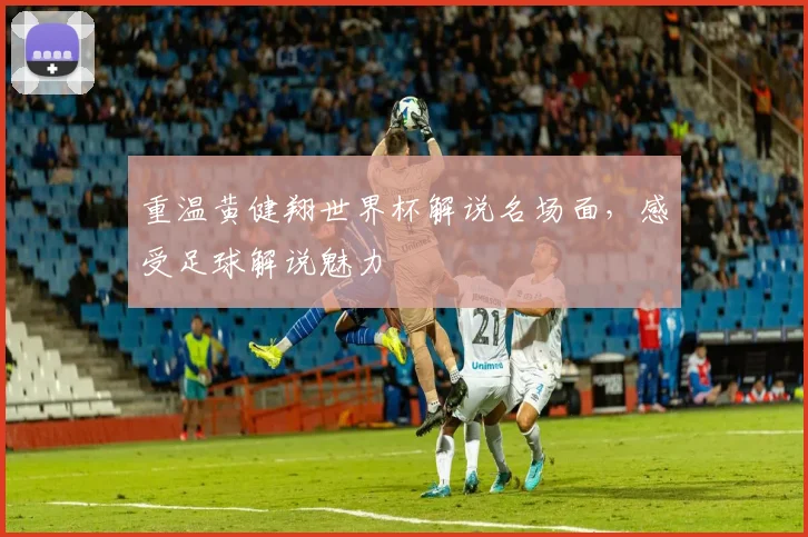 重温黄健翔世界杯解说名场面，感受足球解说魅力