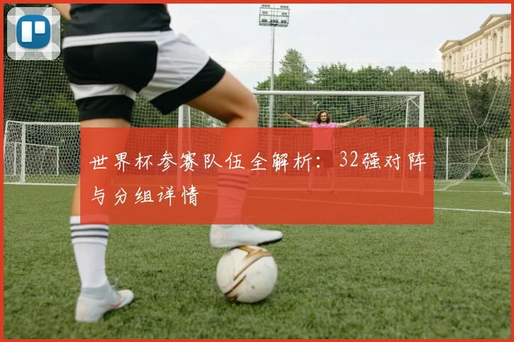 世界杯参赛队伍全解析:32强对阵与分组详情