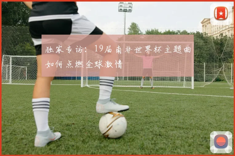 独家专访:19届南非世界杯主题曲如何点燃全球激情