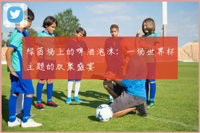 绿茵场上的啤酒泡沫：一场世界杯主题的欢聚盛宴