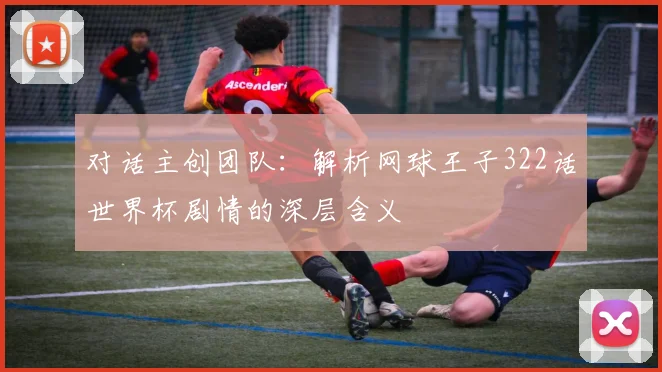 对话主创团队:解析网球王子322话世界杯剧情的深层含义