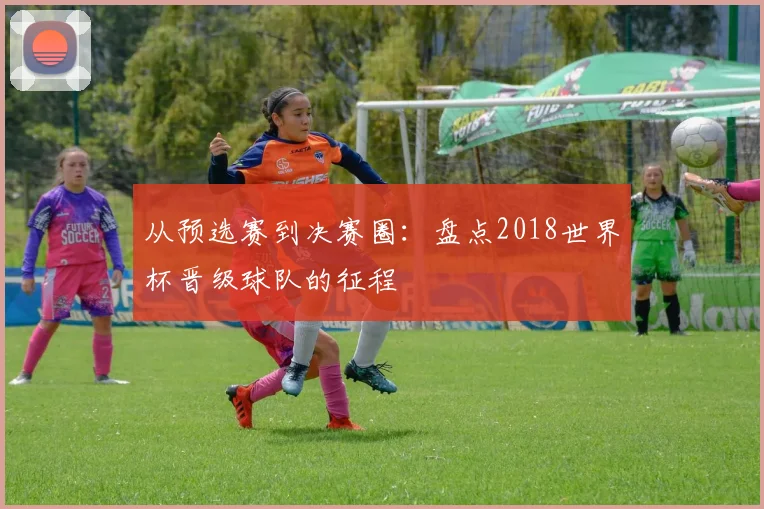 从预选赛到决赛圈:盘点2018世界杯晋级球队的征程