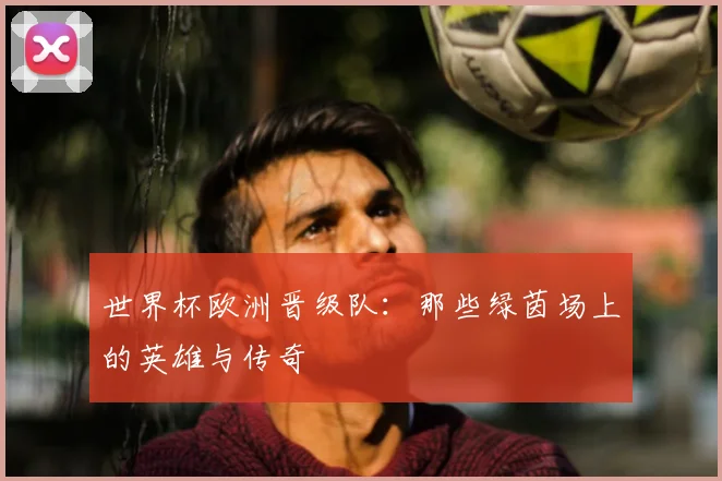 世界杯欧洲晋级队:那些绿茵场上的英雄与传奇