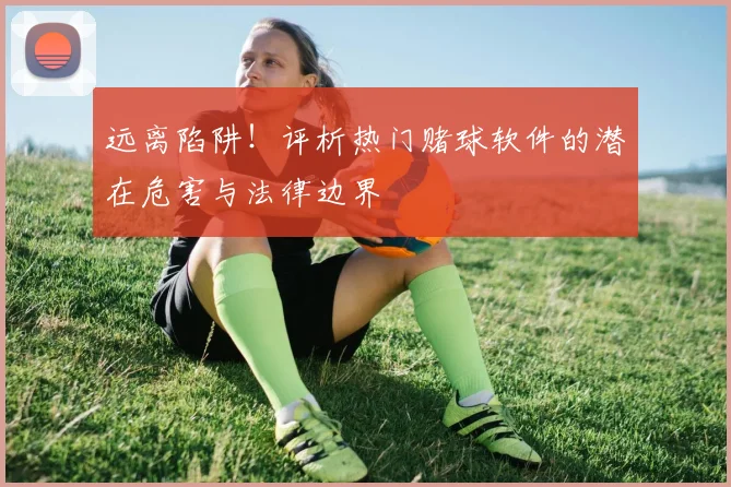 远离陷阱！评析热门赌球软件的潜在危害与法律边界