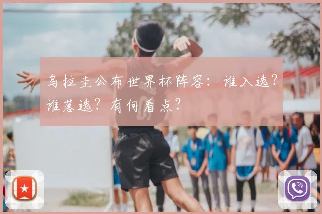 乌拉圭公布世界杯阵容:谁入选?谁落选?有何看点?