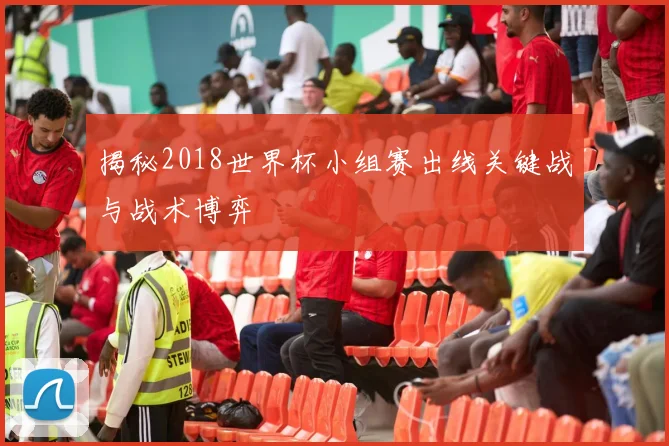 揭秘2018世界杯小组赛出线关键战与战术博弈