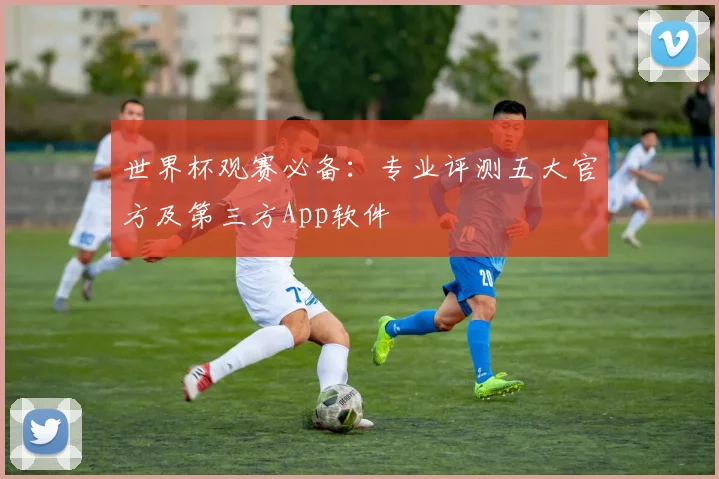世界杯观赛必备：专业评测五大官方及第三方App软件