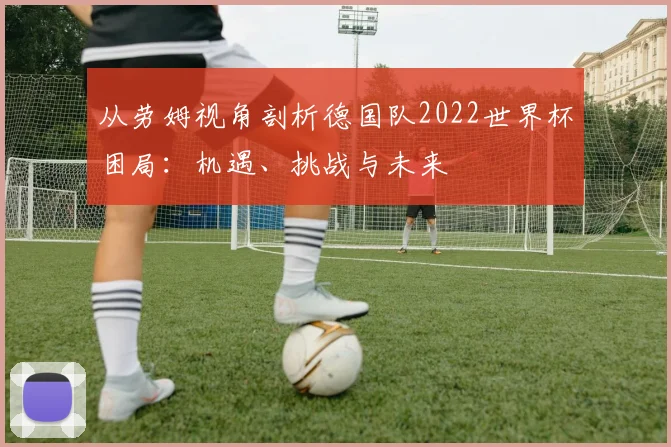 从劳姆视角剖析德国队2022世界杯困局：机遇、挑战与未来