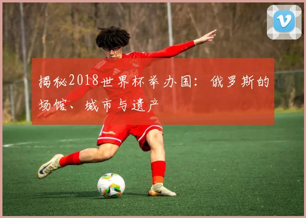揭秘2018世界杯举办国：俄罗斯的场馆、城市与遗产