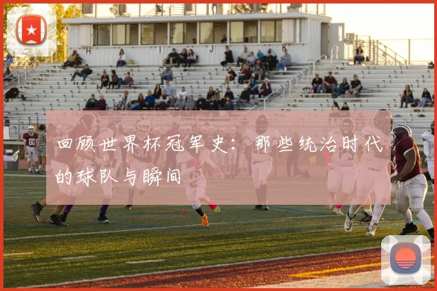 回顾世界杯冠军史：那些统治时代的球队与瞬间