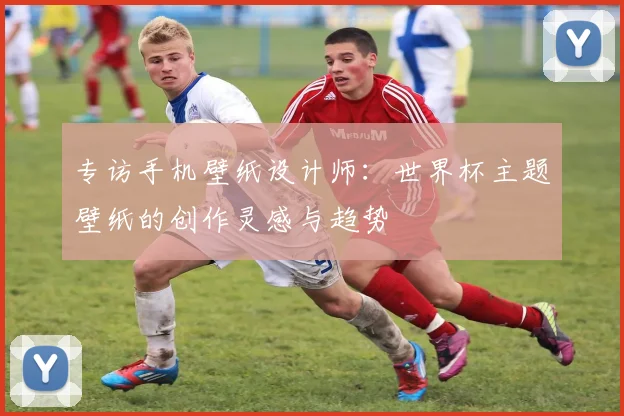 专访手机壁纸设计师：世界杯主题壁纸的创作灵感与趋势