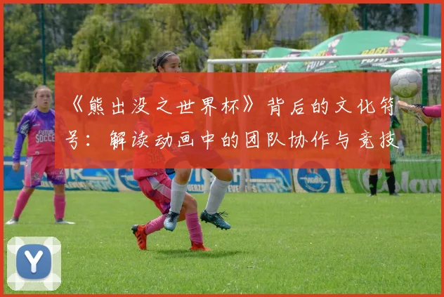 《熊出没之世界杯》背后的文化符号：解读动画中的团队协作与竞技哲学