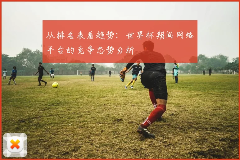 从排名表看趋势：世界杯期间网络平台的竞争态势分析