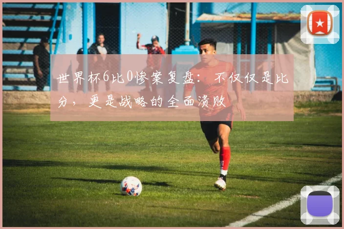世界杯6比0惨案复盘：不仅仅是比分，更是战略的全面溃败