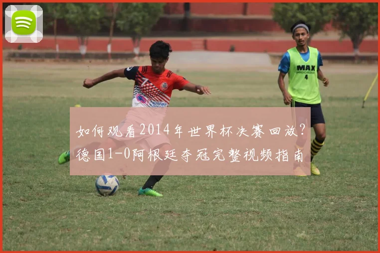 如何观看2014年世界杯决赛回放？德国1-0阿根廷夺冠完整视频指南