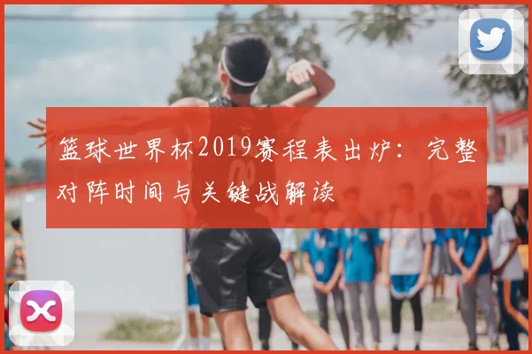 篮球世界杯2019赛程表出炉：完整对阵时间与关键战解读