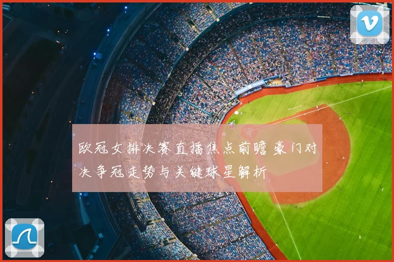 欧冠女排决赛直播焦点前瞻 豪门对决争冠走势与关键球星解析