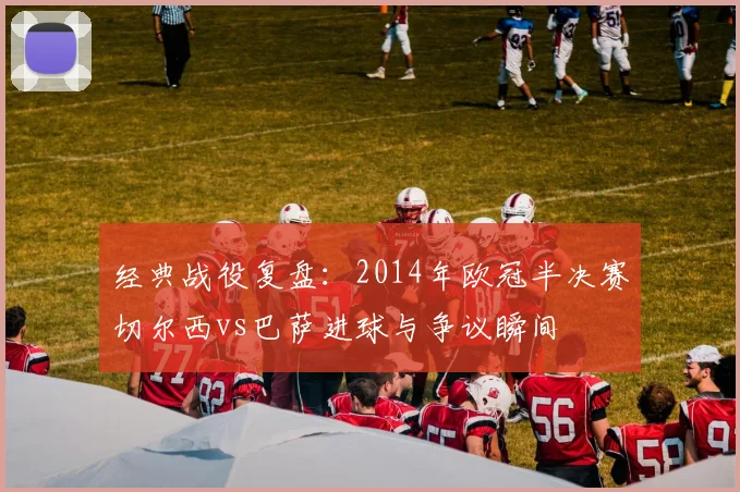 经典战役复盘:2014年欧冠半决赛切尔西vs巴萨进球与争议瞬间