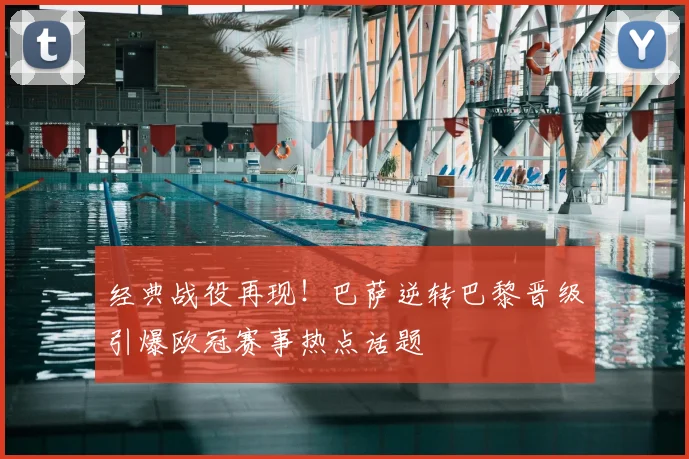 经典战役再现！巴萨逆转巴黎晋级引爆欧冠赛事热点话题