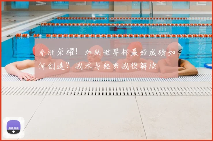 非洲荣耀！加纳世界杯最好成绩如何创造？战术与经典战役解读