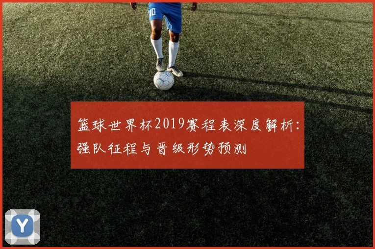 篮球世界杯2019赛程表深度解析：强队征程与晋级形势预测