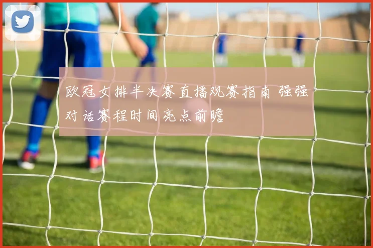 欧冠女排半决赛直播观赛指南 强强对话赛程时间亮点前瞻