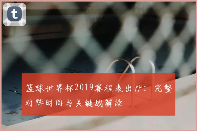 篮球世界杯2019赛程表出炉：完整对阵时间与关键战解读