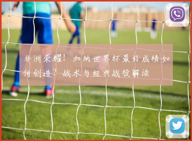 非洲荣耀！加纳世界杯最好成绩如何创造？战术与经典战役解读
